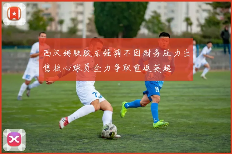 西汉姆联股东强调不因财务压力出售核心球员全力争取重返英超