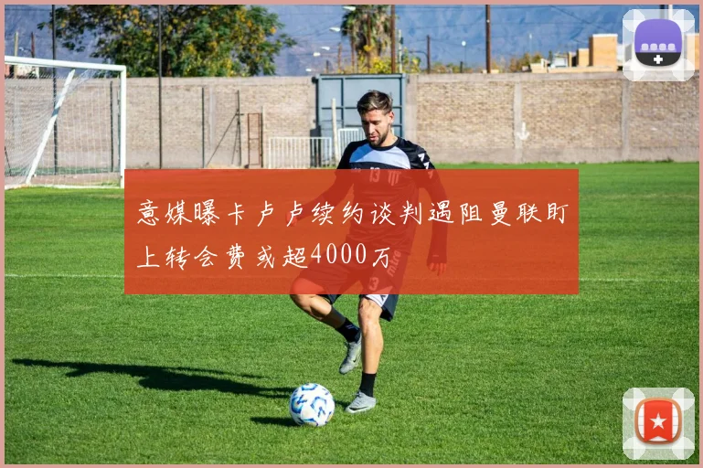 意媒曝卡卢卢续约谈判遇阻曼联盯上转会费或超4000万
