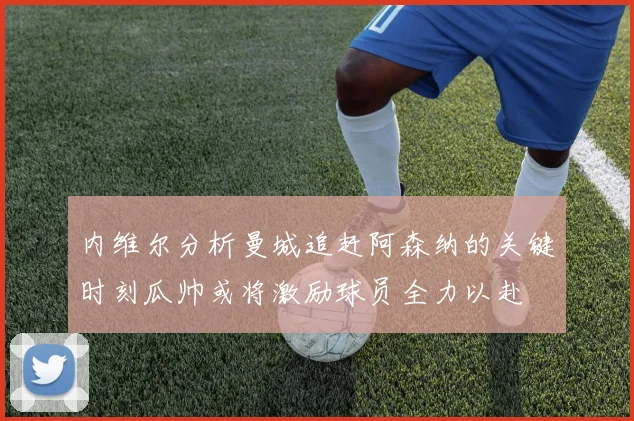 内维尔分析曼城追赶阿森纳的关键时刻瓜帅或将激励球员全力以赴