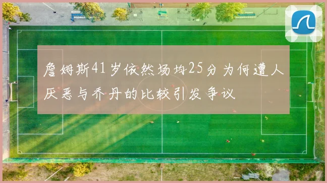 詹姆斯41岁依然场均25分为何遭人厌恶与乔丹的比较引发争议
