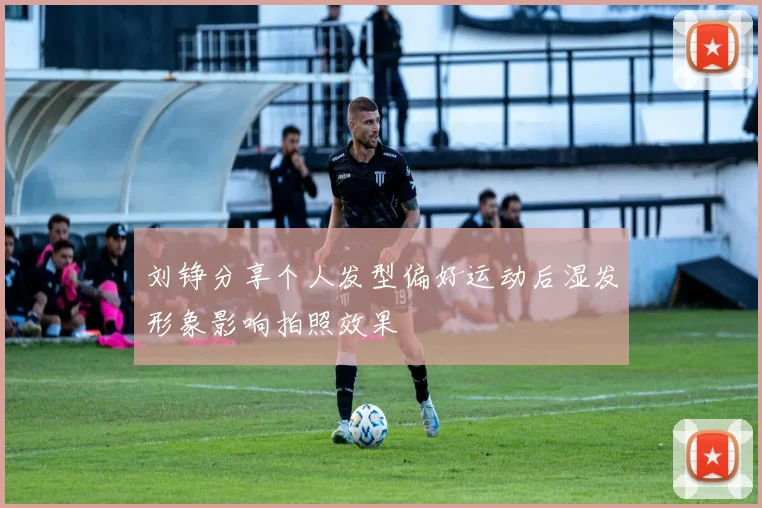 刘铮分享个人发型偏好运动后湿发形象影响拍照效果