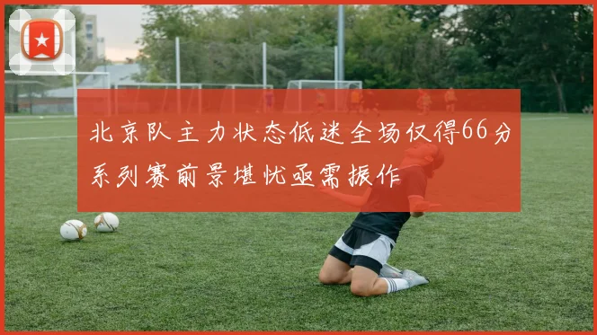 北京队主力状态低迷全场仅得66分系列赛前景堪忧亟需振作