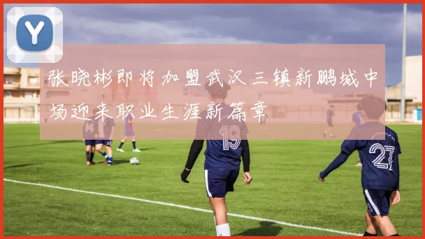 张晓彬即将加盟武汉三镇新鹏城中场迎来职业生涯新篇章