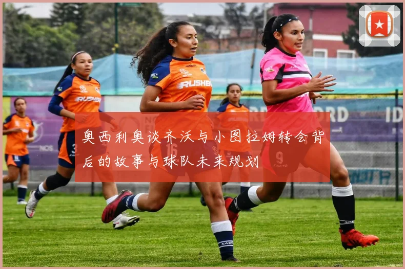 奥西利奥谈齐沃与小图拉姆转会背后的故事与球队未来规划