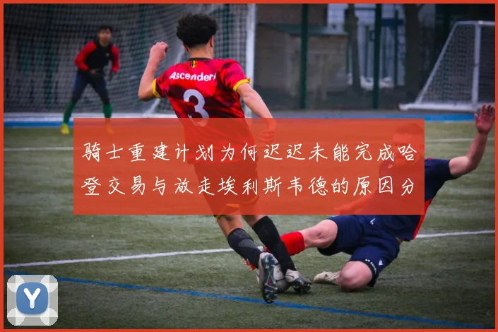 骑士重建计划为何迟迟未能完成哈登交易与放走埃利斯韦德的原因分析