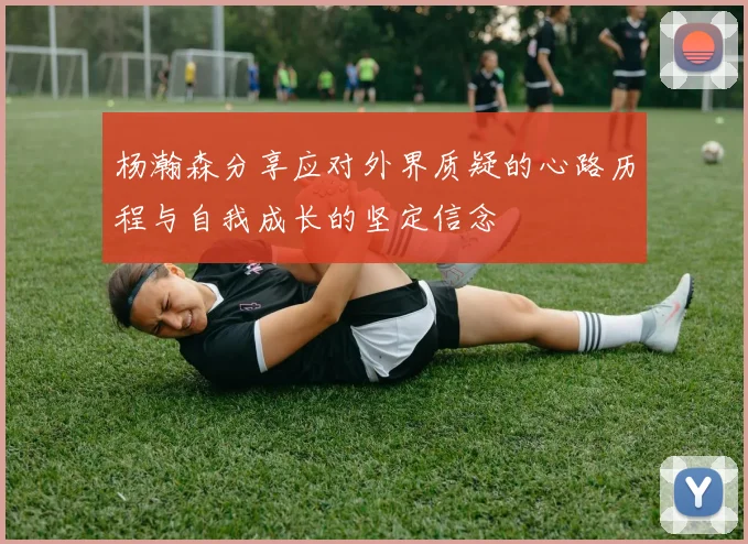 杨瀚森分享应对外界质疑的心路历程与自我成长的坚定信念