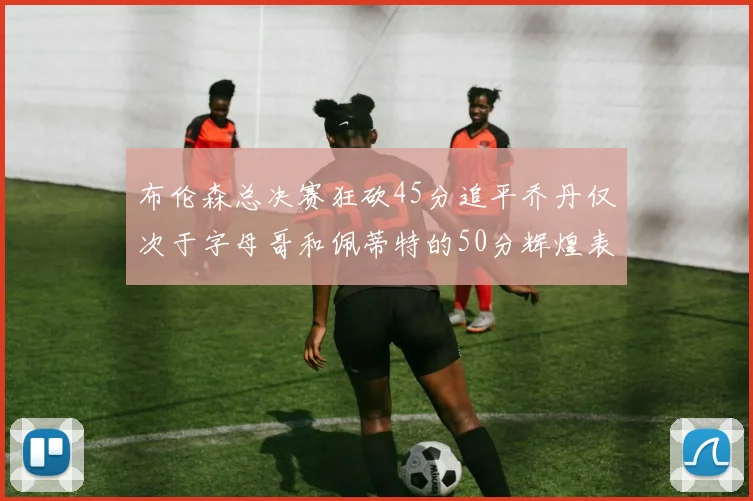 布伦森总决赛狂砍45分追平乔丹仅次于字母哥和佩蒂特的50分辉煌表现