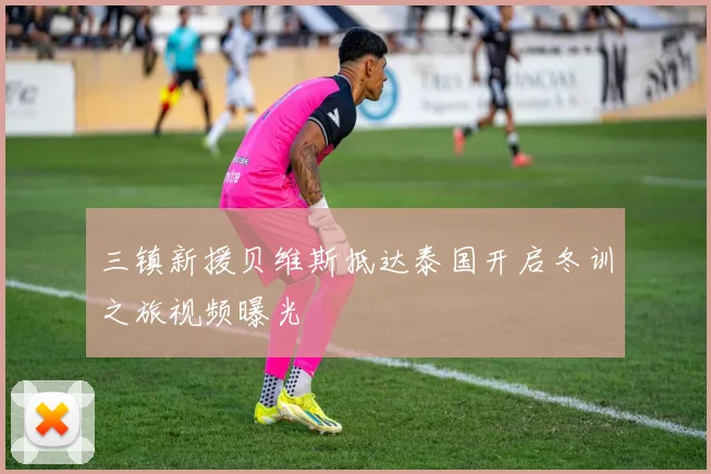 三镇新援贝维斯抵达泰国开启冬训之旅视频曝光
