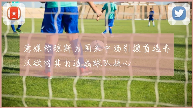 意媒称琼斯为国米中场引援首选齐沃欲将其打造成球队核心