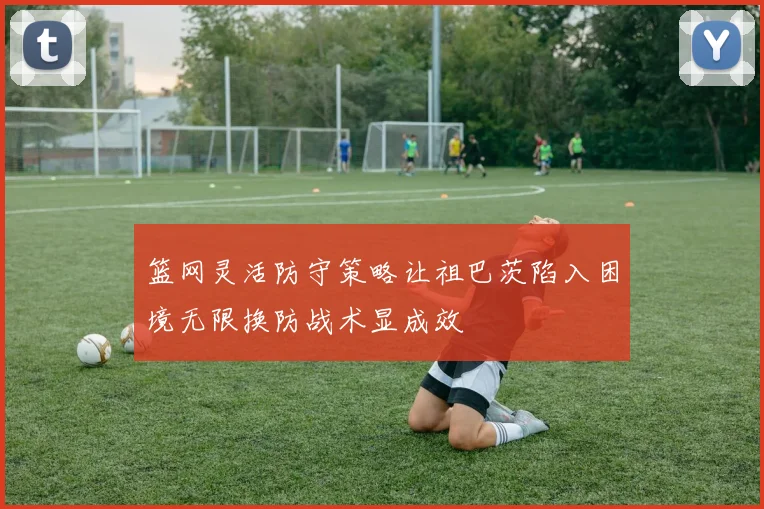 篮网灵活防守策略让祖巴茨陷入困境无限换防战术显成效
