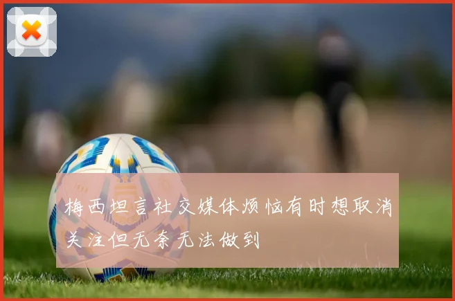 梅西坦言社交媒体烦恼有时想取消关注但无奈无法做到