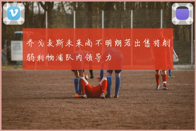 乔戈麦斯未来尚不明朗若出售将削弱利物浦队内领导力