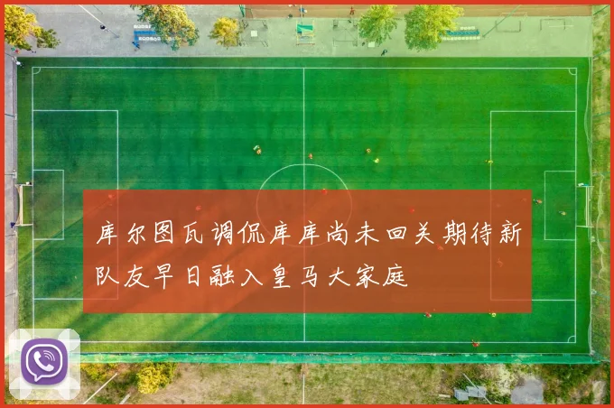 库尔图瓦调侃库库尚未回关期待新队友早日融入皇马大家庭