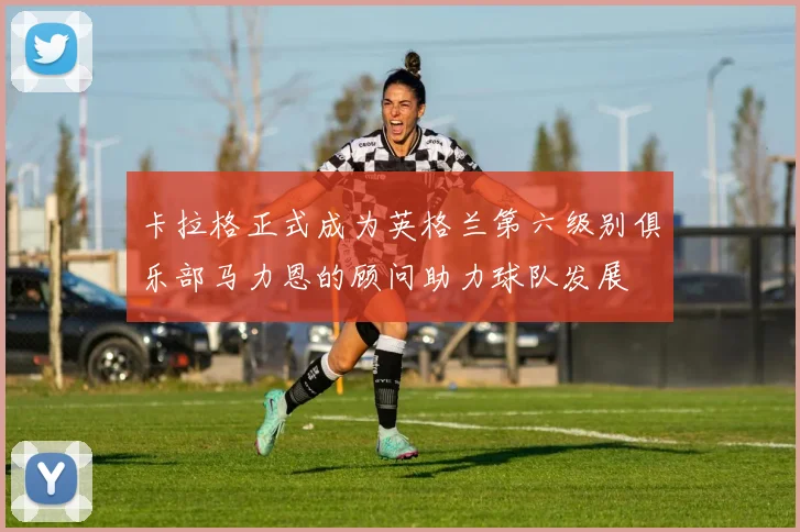 卡拉格正式成为英格兰第六级别俱乐部马力恩的顾问助力球队发展
