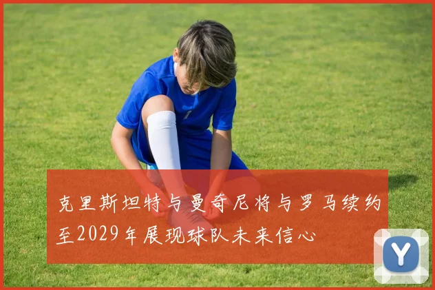 克里斯坦特与曼奇尼将与罗马续约至2029年展现球队未来信心