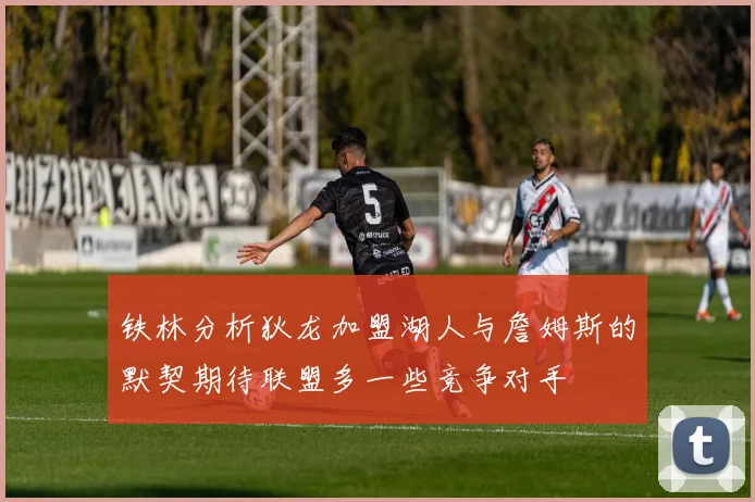 铁林分析狄龙加盟湖人与詹姆斯的默契期待联盟多一些竞争对手