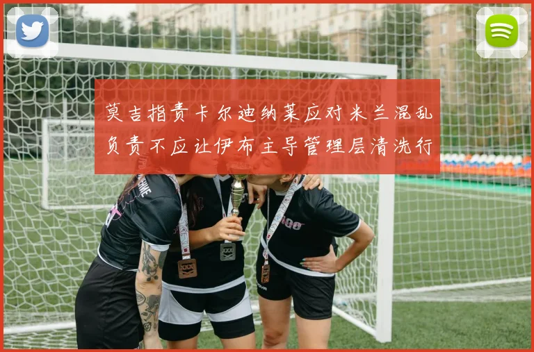 莫吉指责卡尔迪纳莱应对米兰混乱负责不应让伊布主导管理层清洗行动