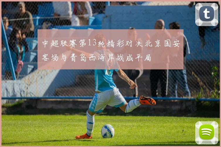 中超联赛第13轮精彩对决北京国安客场与青岛西海岸战成平局